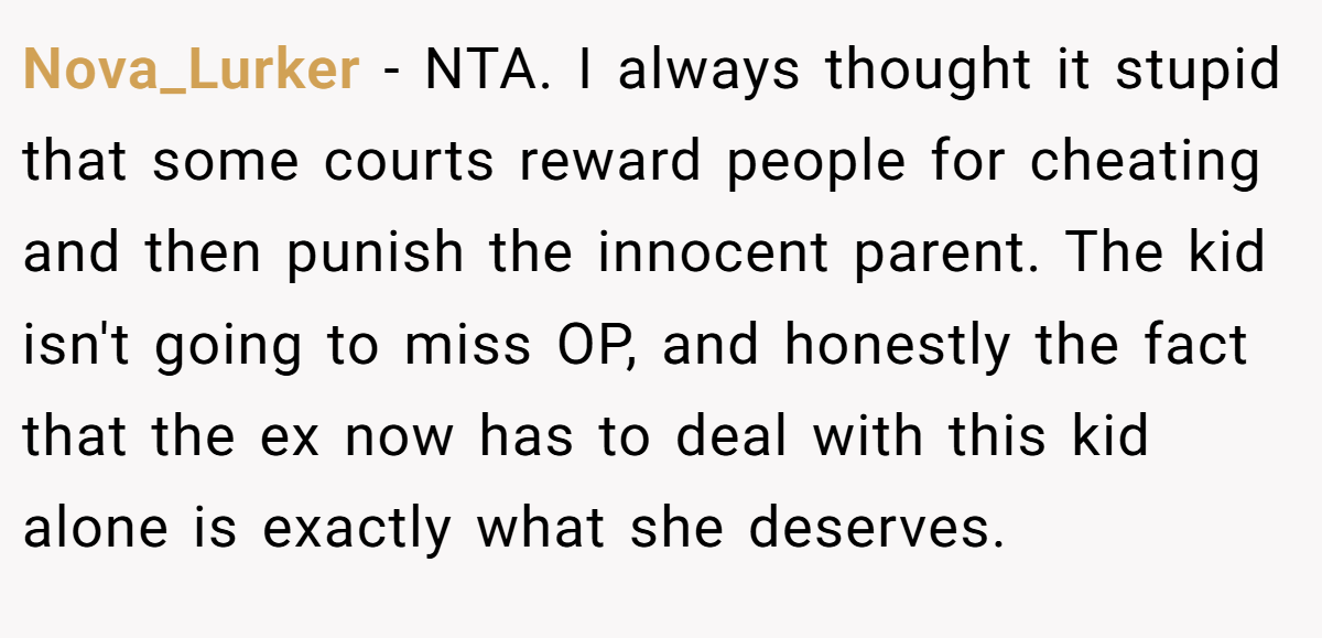 Nova_Lurker − NTA. I always thought it stupid that some courts reward people for cheating and then punish the innocent parent. The kid isn't going to miss OP, and honestly the fact that the ex now has to deal with this kid alone is exactly what she deserves.