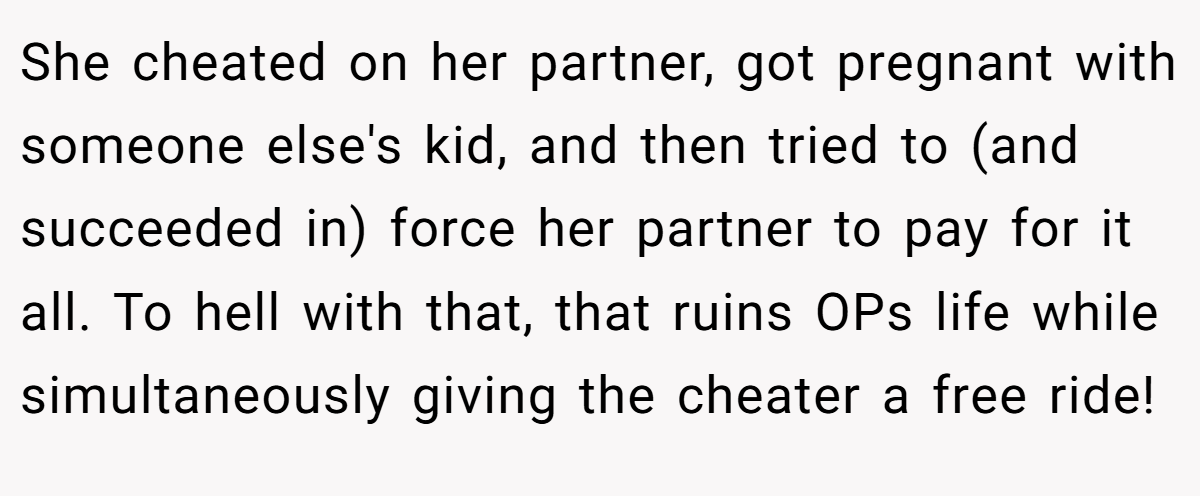 She cheated on her partner, got pregnant with someone else's kid, and then tried to (and succeeded in) force her partner to pay for it all. To hell with that, that ruins OPs life while simultaneously giving the cheater a free ride!