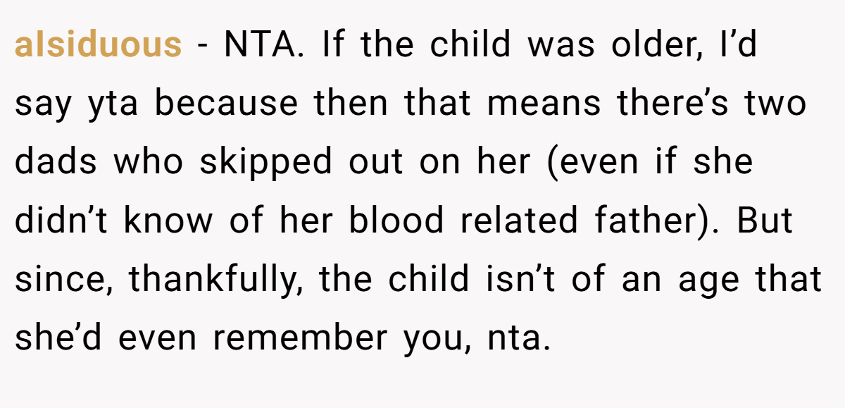 aIsiduous − NTA. If the child was older, I’d say yta because then that means there’s two dads who skipped out on her (even if she didn’t know of her blood related father). But since, thankfully, the child isn’t of an age that she’d even remember you, nta.