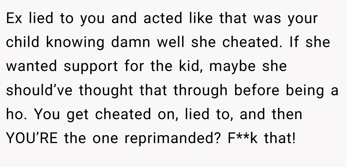 Ex lied to you and acted like that was your child knowing damn well she cheated. If she wanted support for the kid, maybe she should’ve thought that through before being a ho. You get cheated on, lied to, and then YOU’RE the one reprimanded? F**k that!