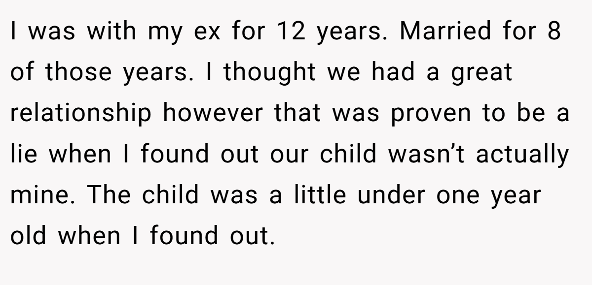 I was with my ex for 12 years. Married for 8 of those years. I thought we had a great relationship however that was proven to be a lie when I found out our child wasn’t actually mine. The child was a little under one year old when I found out.