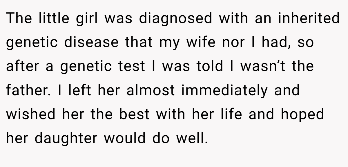 The little girl was diagnosed with an inherited genetic disease that my wife nor I had, so after a genetic test I was told I wasn’t the father. I left her almost immediately and wished her the best with her life and hoped her daughter would do well.