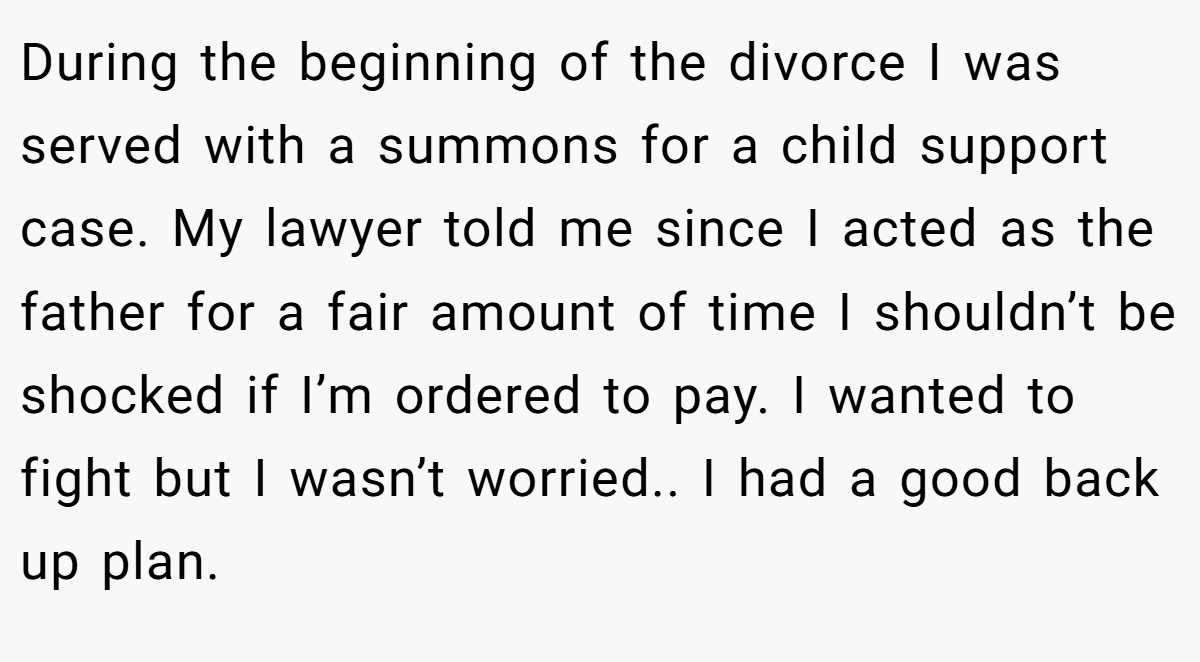 During the beginning of the divorce I was served with a summons for a child support case. My lawyer told me since I acted as the father for a fair amount of time I shouldn’t be shocked if I’m ordered to pay. I wanted to fight but I wasn’t worried.. I had a good back up plan.