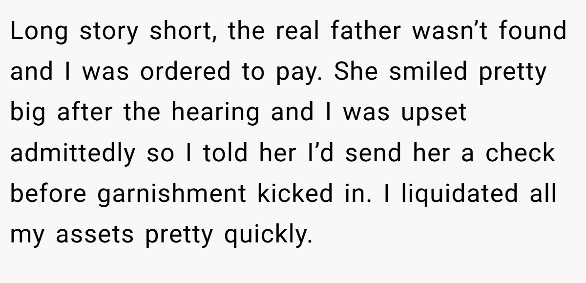 Long story short, the real father wasn’t found and I was ordered to pay. She smiled pretty big after the hearing and I was upset admittedly so I told her I’d send her a check before garnishment kicked in. I liquidated all my assets pretty quickly.
