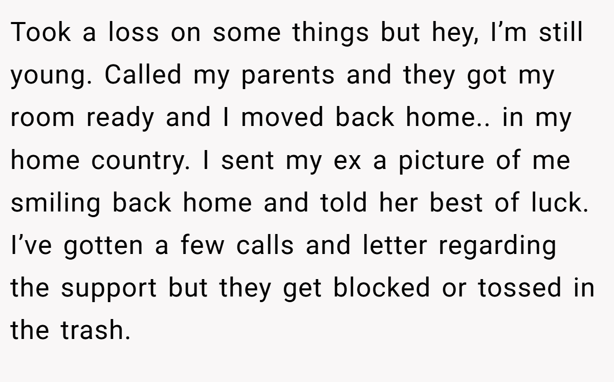 Took a loss on some things but hey, I’m still young. Called my parents and they got my room ready and I moved back home.. in my home country. I sent my ex a picture of me smiling back home and told her best of luck. I’ve gotten a few calls and letter regarding the support but they get blocked or tossed in the trash.