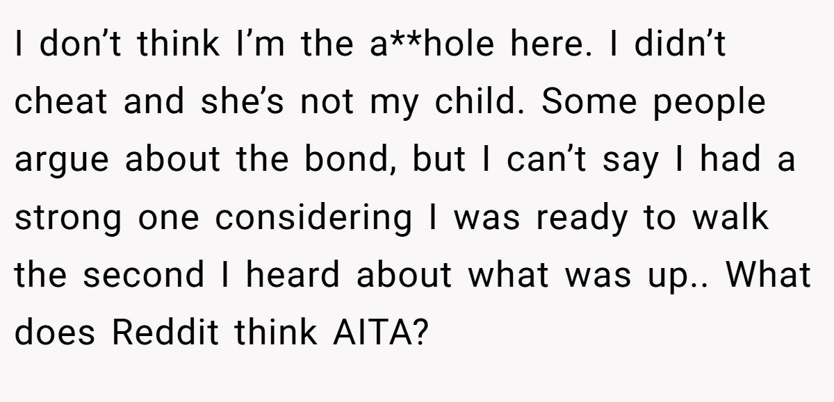 I don’t think I’m the a**hole here. I didn’t cheat and she’s not my child. Some people argue about the bond, but I can’t say I had a strong one considering I was ready to walk the second I heard about what was up.. What does Reddit think AITA?