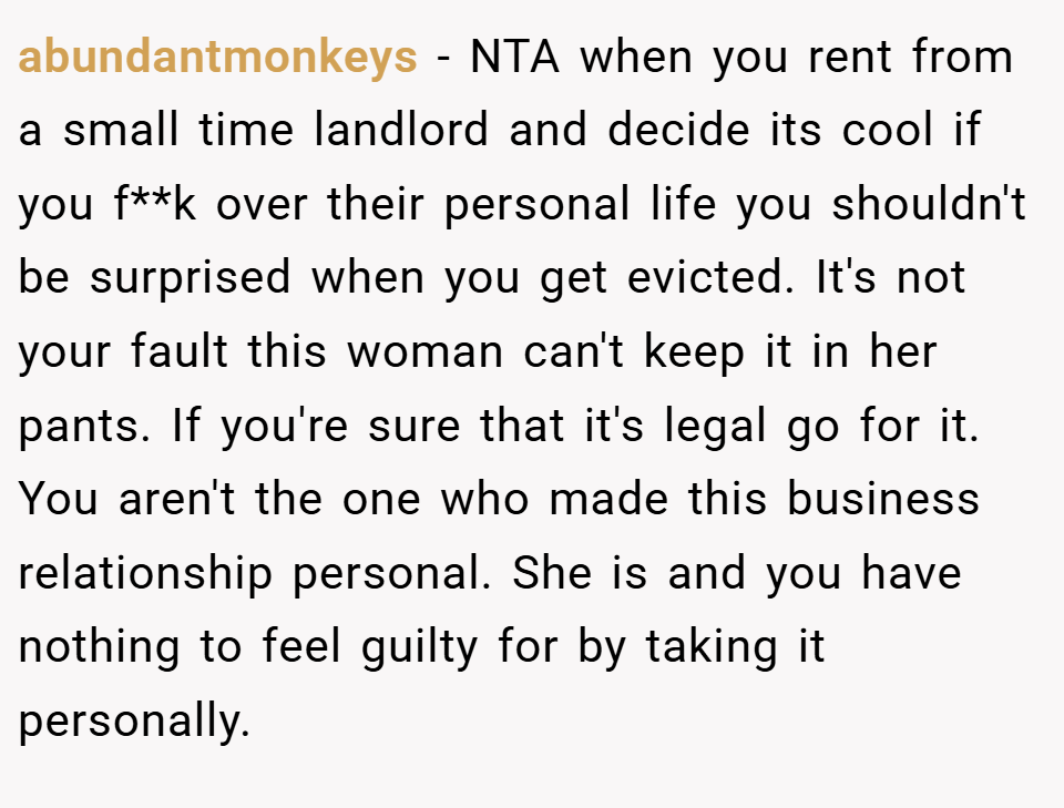 abundantmonkeys − NTA when you rent from a small time landlord and decide its cool if you f**k over their personal life you shouldn't be surprised when you get evicted. It's not your fault this woman can't keep it in her pants. If you're sure that it's legal go for it. You aren't the one who made this business relationship personal. She is and you have nothing to feel guilty for by taking it personally.