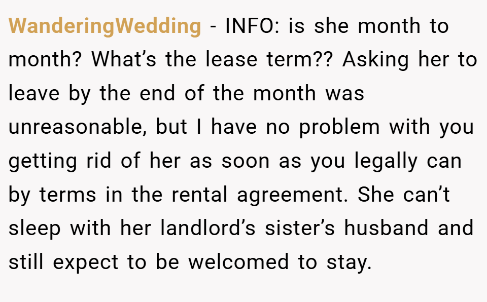 WanderingWedding − INFO: is she month to month? What’s the lease term?? Asking her to leave by the end of the month was unreasonable, but I have no problem with you getting rid of her as soon as you legally can by terms in the rental agreement. She can’t sleep with her landlord’s sister’s husband and still expect to be welcomed to stay.