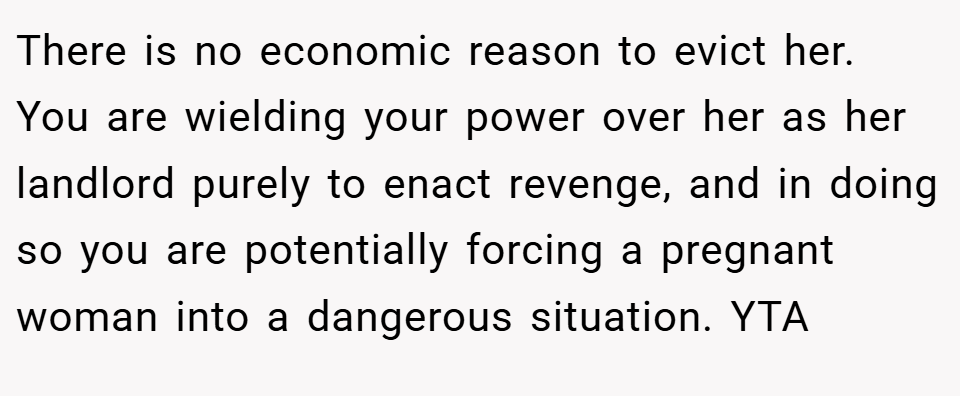 There is no economic reason to evict her. You are wielding your power over her as her landlord purely to enact revenge, and in doing so you are potentially forcing a pregnant woman into a dangerous situation. YTA