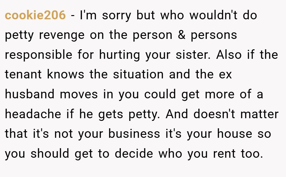 cookie206 − I'm sorry but who wouldn't do petty revenge on the person & persons responsible for hurting your sister. Also if the tenant knows the situation and the ex husband moves in you could get more of a headache if he gets petty. And doesn't matter that it's not your business it's your house so you should get to decide who you rent too.