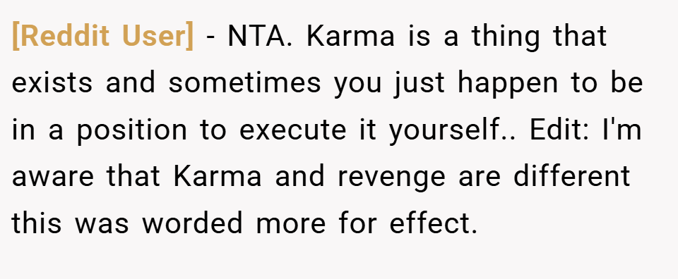 [Reddit User] − NTA. Karma is a thing that exists and sometimes you just happen to be in a position to execute it yourself.. Edit: I'm aware that Karma and revenge are different this was worded more for effect.