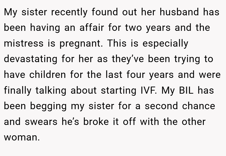 My sister recently found out her husband has been having an affair for two years and the mistress is pregnant. This is especially devastating for her as they’ve been trying to have children for the last four years and were finally talking about starting IVF. My BIL has been begging my sister for a second chance and swears he’s broke it off with the other woman.