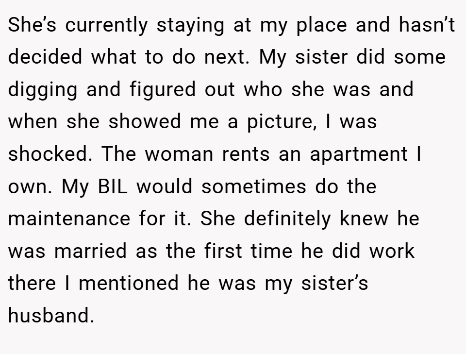 She’s currently staying at my place and hasn’t decided what to do next. My sister did some digging and figured out who she was and when she showed me a picture, I was shocked. The woman rents an apartment I own. My BIL would sometimes do the maintenance for it. She definitely knew he was married as the first time he did work there I mentioned he was my sister’s husband.