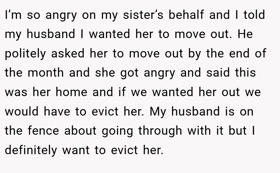 I’m so angry on my sister’s behalf and I told my husband I wanted her to move out. He politely asked her to move out by the end of the month and she got angry and said this was her home and if we wanted her out we would have to evict her. My husband is on the fence about going through with it but I definitely want to evict her.