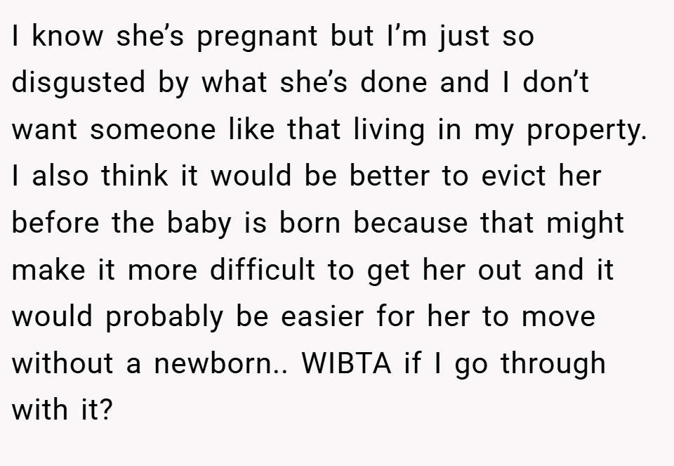 I know she’s pregnant but I’m just so disgusted by what she’s done and I don’t want someone like that living in my property. I also think it would be better to evict her before the baby is born because that might make it more difficult to get her out and it would probably be easier for her to move without a newborn.. WIBTA if I go through with it?