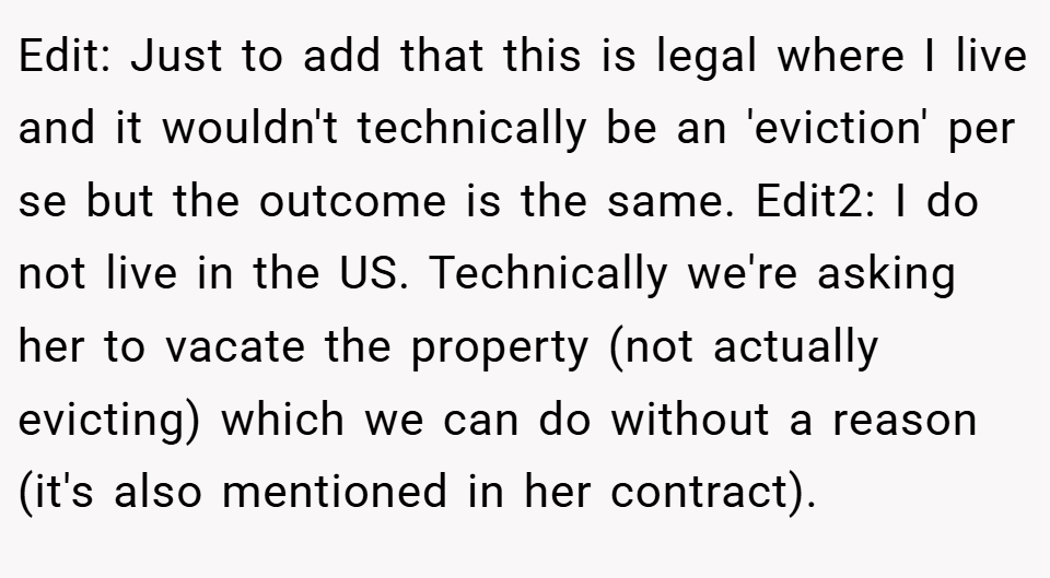 Edit: Just to add that this is legal where I live and it wouldn't technically be an 'eviction' per se but the outcome is the same. Edit2: I do not live in the US. Technically we're asking her to vacate the property (not actually evicting) which we can do without a reason (it's also mentioned in her contract).