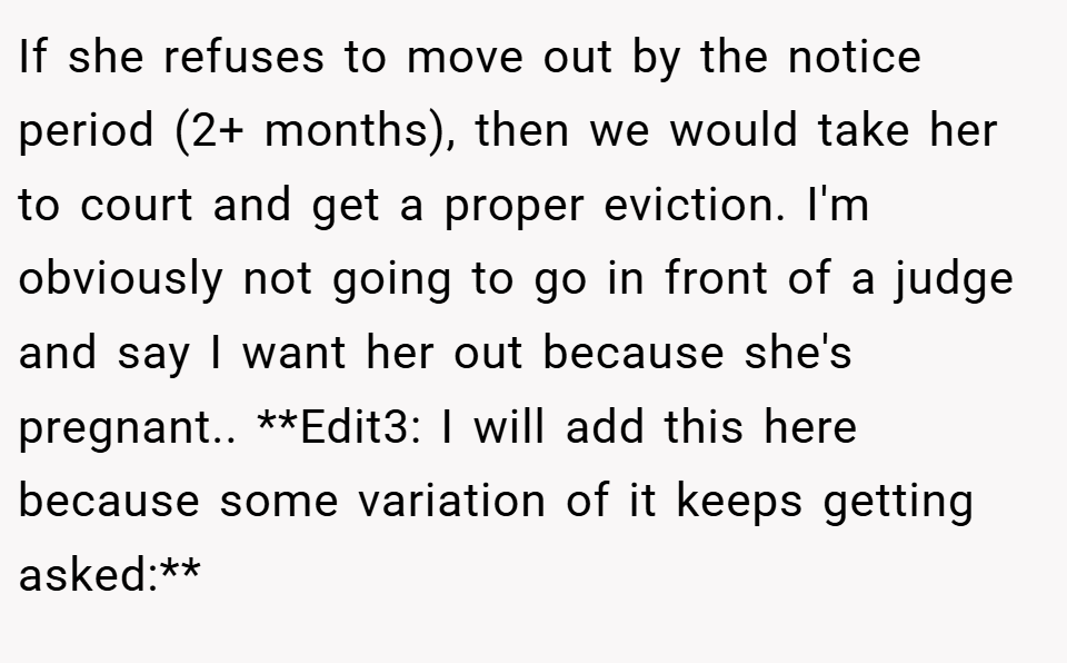 If she refuses to move out by the notice period (2+ months), then we would take her to court and get a proper eviction. I'm obviously not going to go in front of a judge and say I want her out because she's pregnant.. **Edit3: I will add this here because some variation of it keeps getting asked:**
