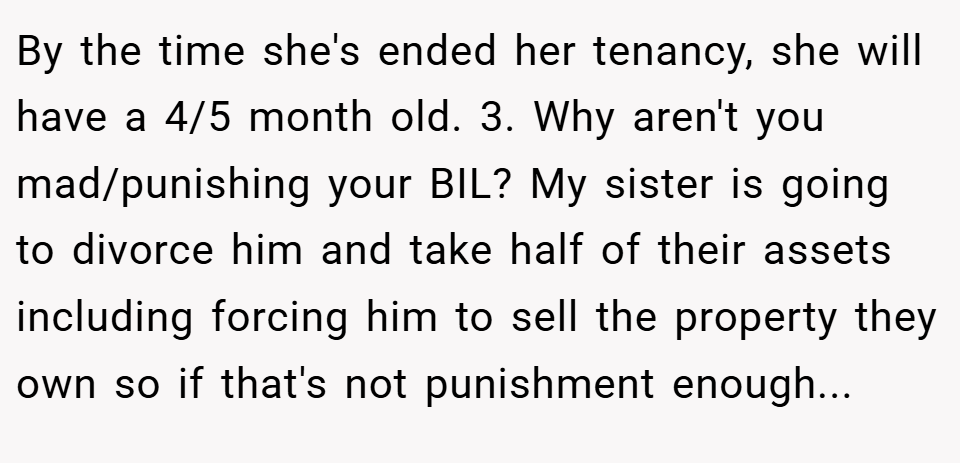 By the time she's ended her tenancy, she will have a 4/5 month old. 3. Why aren't you mad/punishing your BIL? My sister is going to divorce him and take half of their assets including forcing him to sell the property they own so if that's not punishment enough...