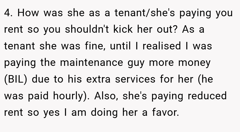 4. How was she as a tenant/she's paying you rent so you shouldn't kick her out? As a tenant she was fine, until I realised I was paying the maintenance guy more money (BIL) due to his extra services for her (he was paid hourly). Also, she's paying reduced rent so yes I am doing her a favor.