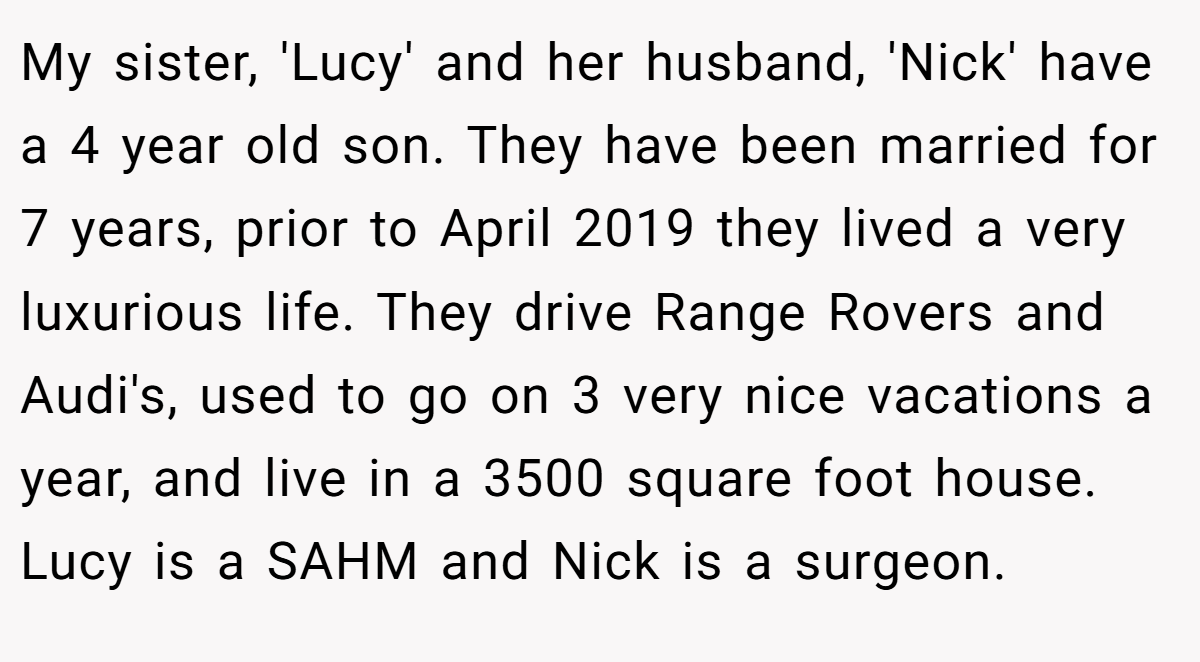 My sister, 'Lucy' and her husband, 'Nick' have a 4 year old son. They have been married for 7 years, prior to April 2019 they lived a very luxurious life. They drive Range Rovers and Audi's, used to go on 3 very nice vacations a year, and live in a 3500 square foot house. Lucy is a SAHM and Nick is a surgeon.