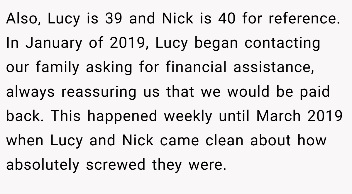 Also, Lucy is 39 and Nick is 40 for reference. In January of 2019, Lucy began contacting our family asking for financial assistance, always reassuring us that we would be paid back. This happened weekly until March 2019 when Lucy and Nick came clean about how absolutely screwed they were.