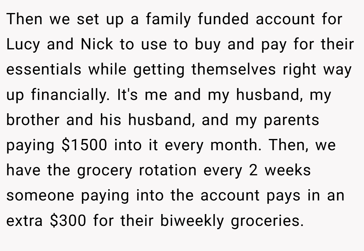 Then we set up a family funded account for Lucy and Nick to use to buy and pay for their essentials while getting themselves right way up financially. It's me and my husband, my brother and his husband, and my parents paying $1500 into it every month. Then, we have the grocery rotation every 2 weeks someone paying into the account pays in an extra $300 for their biweekly groceries.