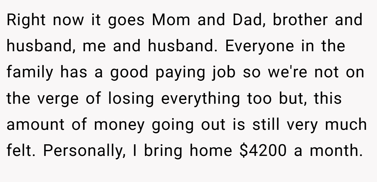 Right now it goes Mom and Dad, brother and husband, me and husband. Everyone in the family has a good paying job so we're not on the verge of losing everything too but, this amount of money going out is still very much felt. Personally, I bring home $4200 a month.