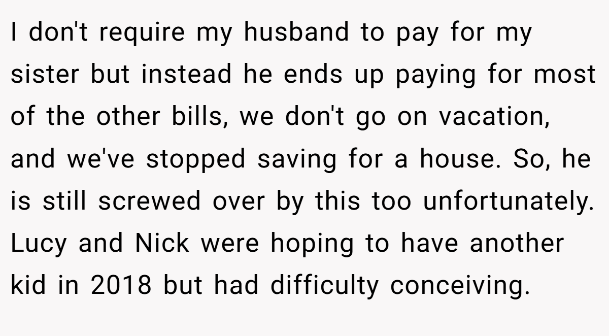 I don't require my husband to pay for my sister but instead he ends up paying for most of the other bills, we don't go on vacation, and we've stopped saving for a house. So, he is still screwed over by this too unfortunately. Lucy and Nick were hoping to have another kid in 2018 but had difficulty conceiving.