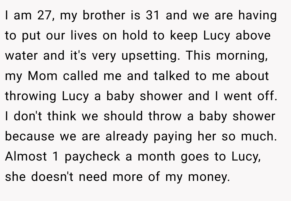 I am 27, my brother is 31 and we are having to put our lives on hold to keep Lucy above water and it's very upsetting. This morning, my Mom called me and talked to me about throwing Lucy a baby shower and I went off. I don't think we should throw a baby shower because we are already paying her so much. Almost 1 paycheck a month goes to Lucy, she doesn't need more of my money.