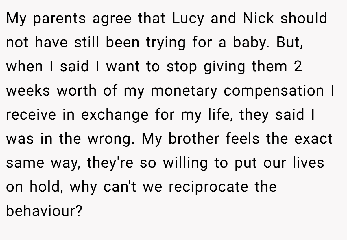 My parents agree that Lucy and Nick should not have still been trying for a baby. But, when I said I want to stop giving them 2 weeks worth of my monetary compensation I receive in exchange for my life, they said I was in the wrong. My brother feels the exact same way, they're so willing to put our lives on hold, why can't we reciprocate the behaviour?