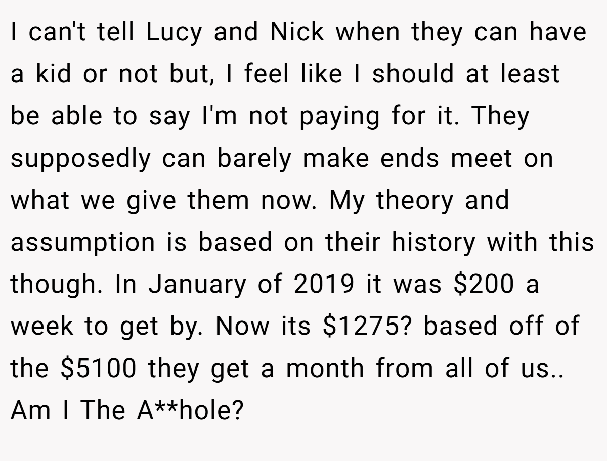 I can't tell Lucy and Nick when they can have a kid or not but, I feel like I should at least be able to say I'm not paying for it. They supposedly can barely make ends meet on what we give them now. My theory and assumption is based on their history with this though. In January of 2019 it was $200 a week to get by. Now its $1275? based off of the $5100 they get a month from all of us.. Am I The A**hole?