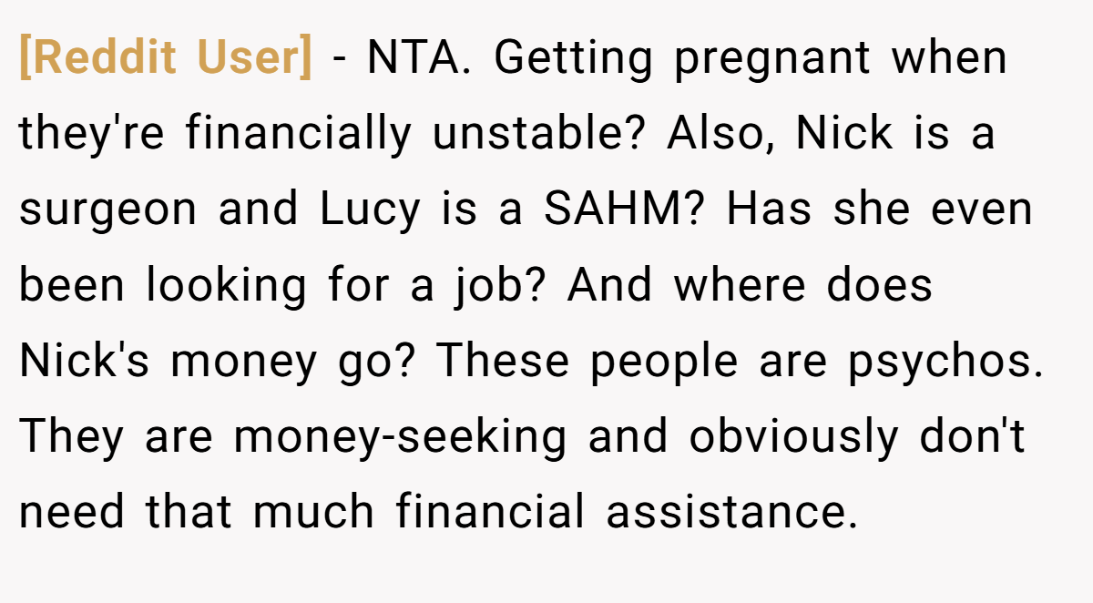 [Reddit User] − NTA. Getting pregnant when they're financially unstable? Also, Nick is a surgeon and Lucy is a SAHM? Has she even been looking for a job? And where does Nick's money go? These people are psychos. They are money-seeking and obviously don't need that much financial assistance.