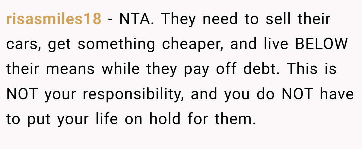 risasmiles18 − NTA. They need to sell their cars, get something cheaper, and live BELOW their means while they pay off debt. This is NOT your responsibility, and you do NOT have to put your life on hold for them.