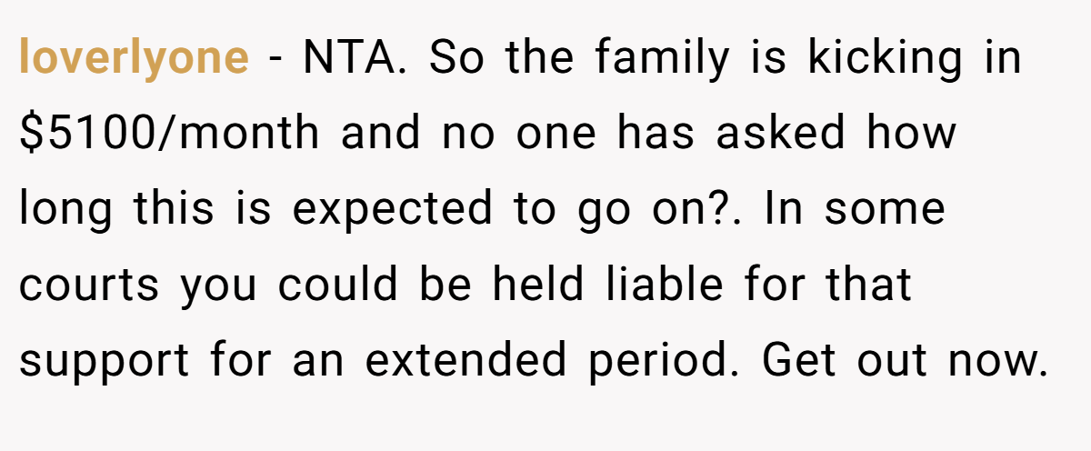 loverlyone − NTA. So the family is kicking in $5100/month and no one has asked how long this is expected to go on?. In some courts you could be held liable for that support for an extended period. Get out now.