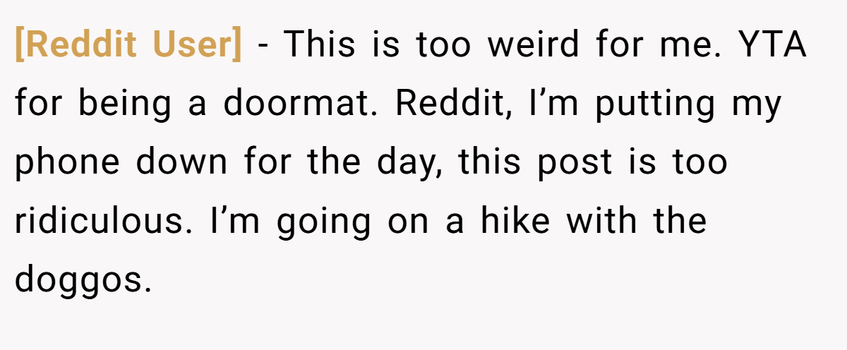 [Reddit User] − This is too weird for me. YTA for being a doormat. Reddit, I’m putting my phone down for the day, this post is too ridiculous. I’m going on a hike with the doggos.