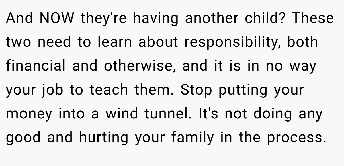 And NOW they're having another child? These two need to learn about responsibility, both financial and otherwise, and it is in no way your job to teach them. Stop putting your money into a wind tunnel. It's not doing any good and hurting your family in the process.