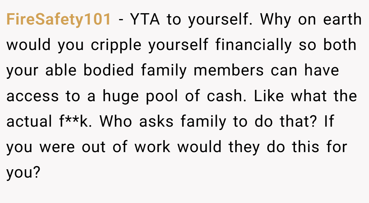 FireSafety101 − YTA to yourself. Why on earth would you cripple yourself financially so both your able bodied family members can have access to a huge pool of cash. Like what the actual f**k. Who asks family to do that? If you were out of work would they do this for you?