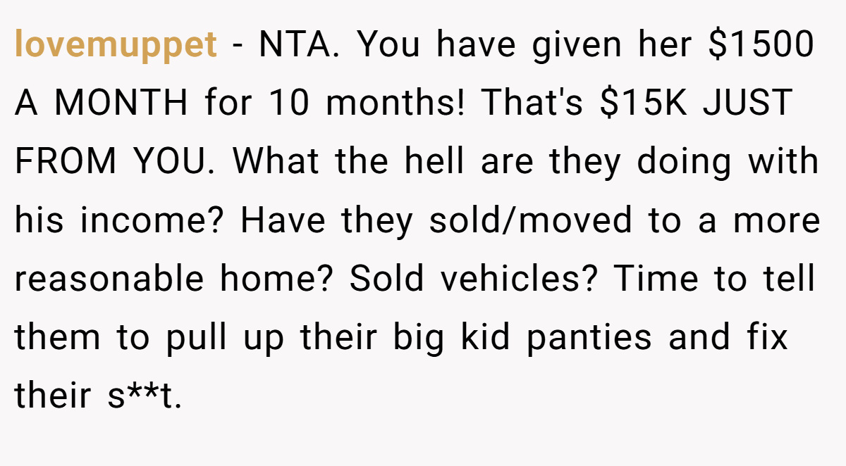 lovemuppet − NTA. You have given her $1500 A MONTH for 10 months! That's $15K JUST FROM YOU. What the hell are they doing with his income? Have they sold/moved to a more reasonable home? Sold vehicles? Time to tell them to pull up their big kid panties and fix their s**t.