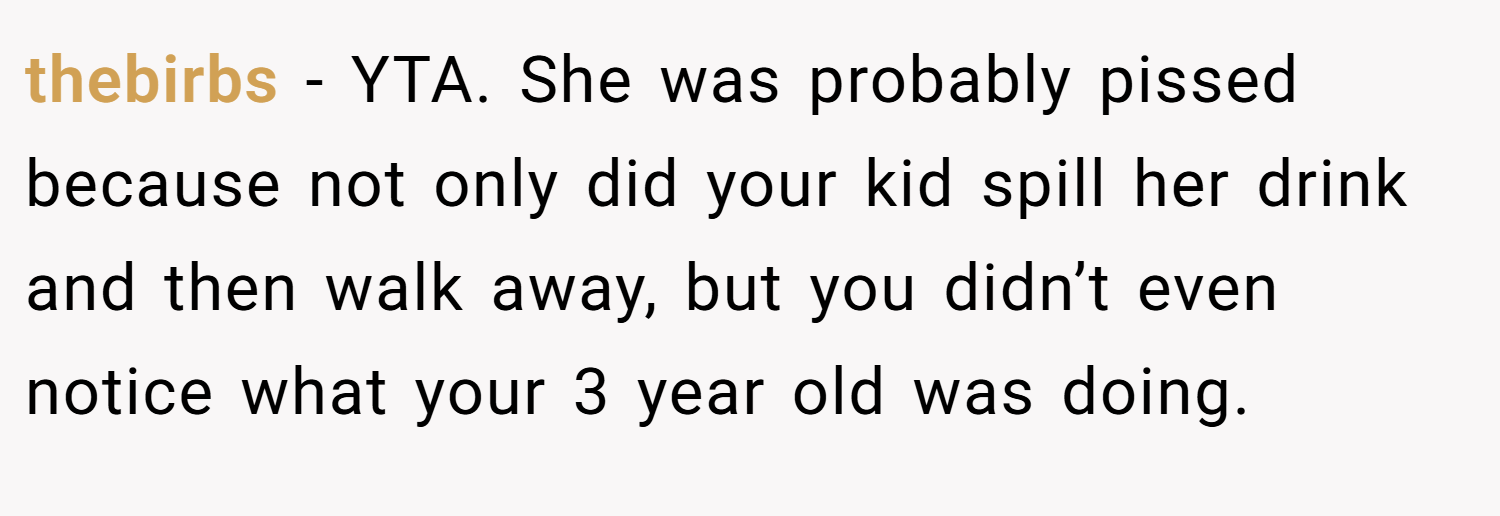 thebirbs − YTA. She was probably pissed because not only did your kid spill her drink and then walk away, but you didn’t even notice what your 3 year old was doing.