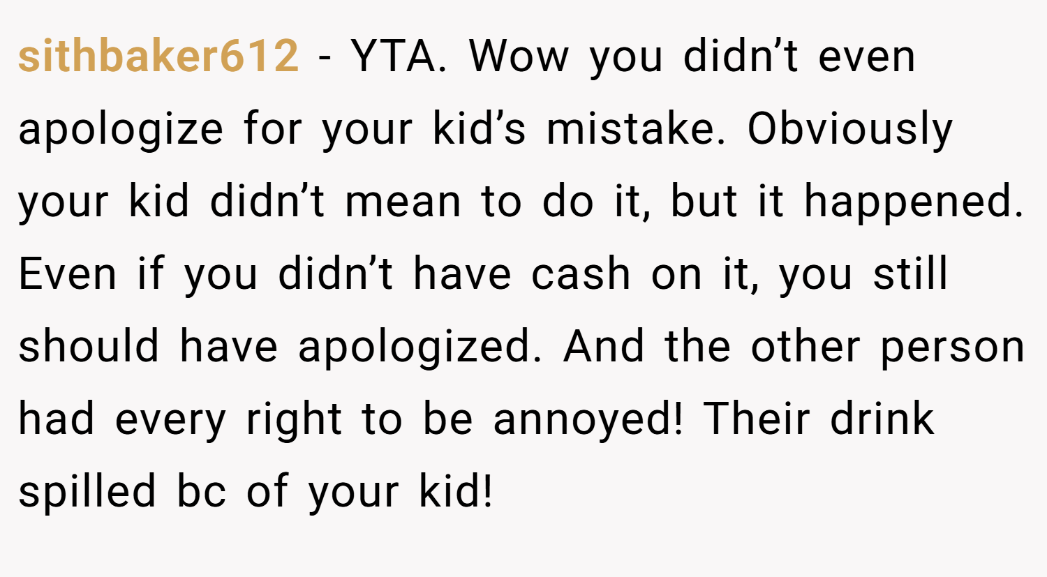 sithbaker612 − YTA. Wow you didn’t even apologize for your kid’s mistake. Obviously your kid didn’t mean to do it, but it happened. Even if you didn’t have cash on it, you still should have apologized. And the other person had every right to be annoyed! Their drink spilled bc of your kid!