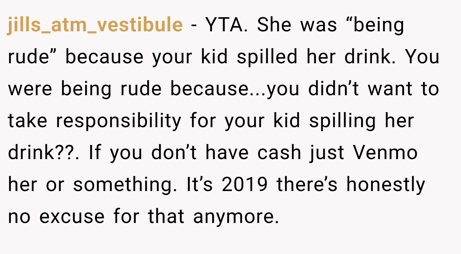 jills_atm_vestibule − YTA. She was “being rude” because your kid spilled her drink. You were being rude because...you didn’t want to take responsibility for your kid spilling her drink??. If you don’t have cash just Venmo her or something. It’s 2019 there’s honestly no excuse for that anymore.