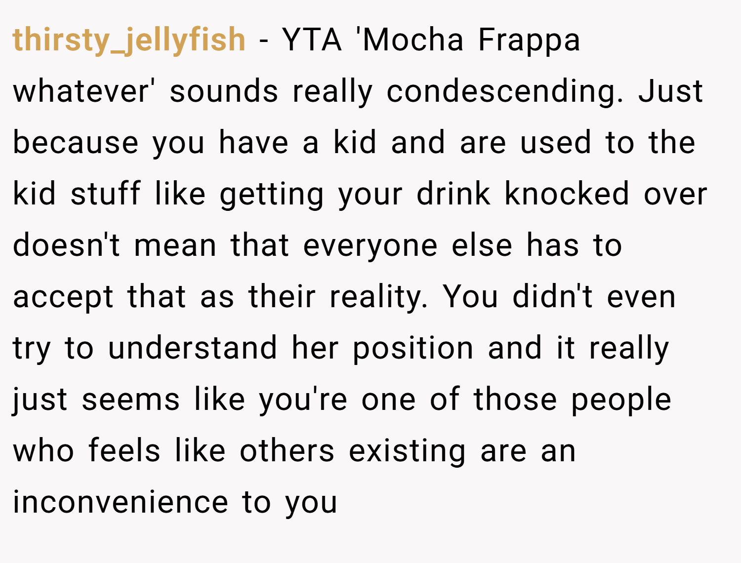 thirsty_jellyfish − YTA 'Mocha Frappa whatever' sounds really condescending. Just because you have a kid and are used to the kid stuff like getting your drink knocked over doesn't mean that everyone else has to accept that as their reality. You didn't even try to understand her position and it really just seems like you're one of those people who feels like others existing are an inconvenience to you