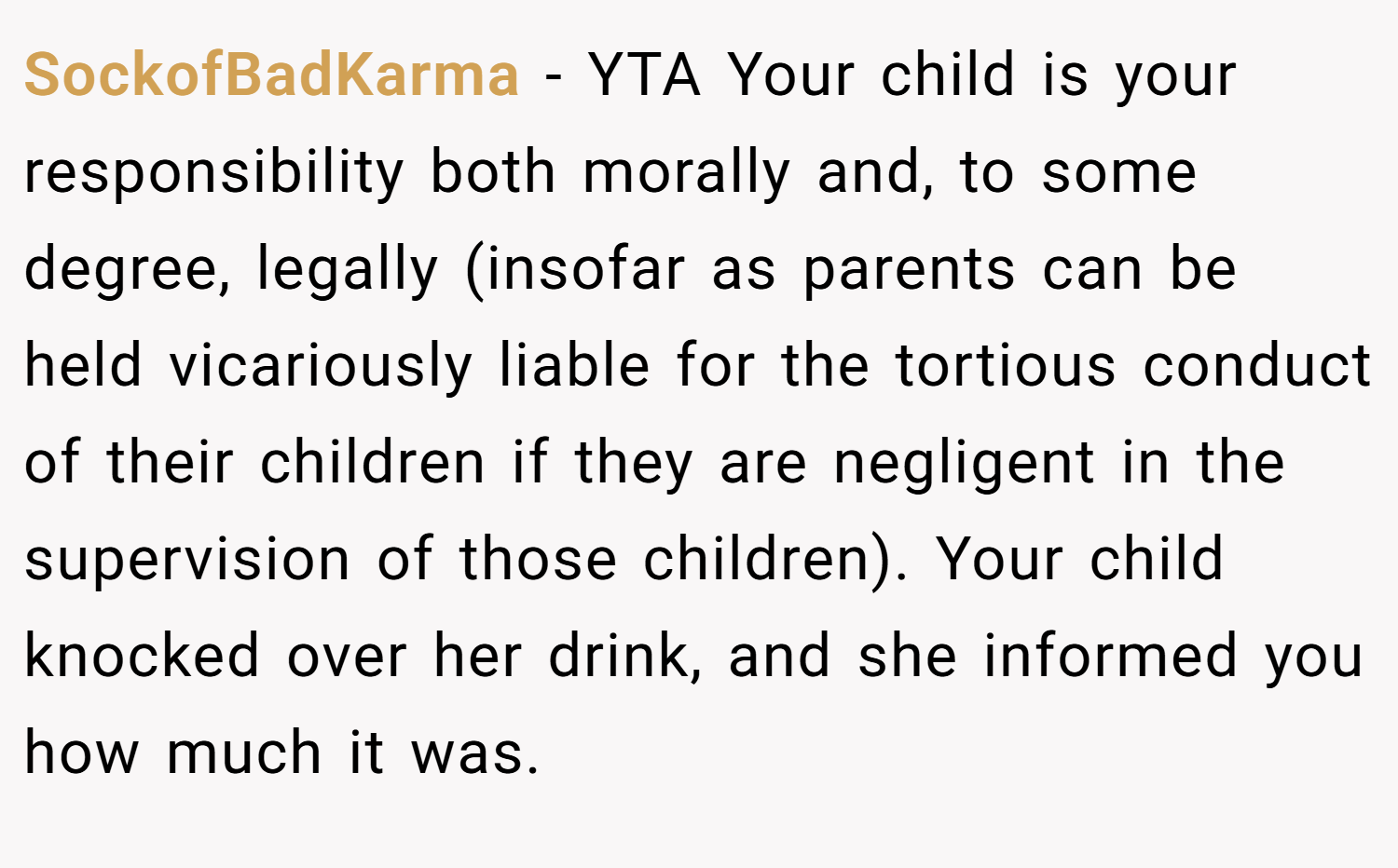 SockofBadKarma − YTA Your child is your responsibility both morally and, to some degree, legally (insofar as parents can be held vicariously liable for the tortious conduct of their children if they are negligent in the supervision of those children). Your child knocked over her drink, and she informed you how much it was.