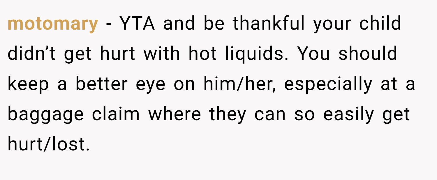 motomary − YTA and be thankful your child didn’t get hurt with hot liquids. You should keep a better eye on him/her, especially at a baggage claim where they can so easily get hurt/lost.