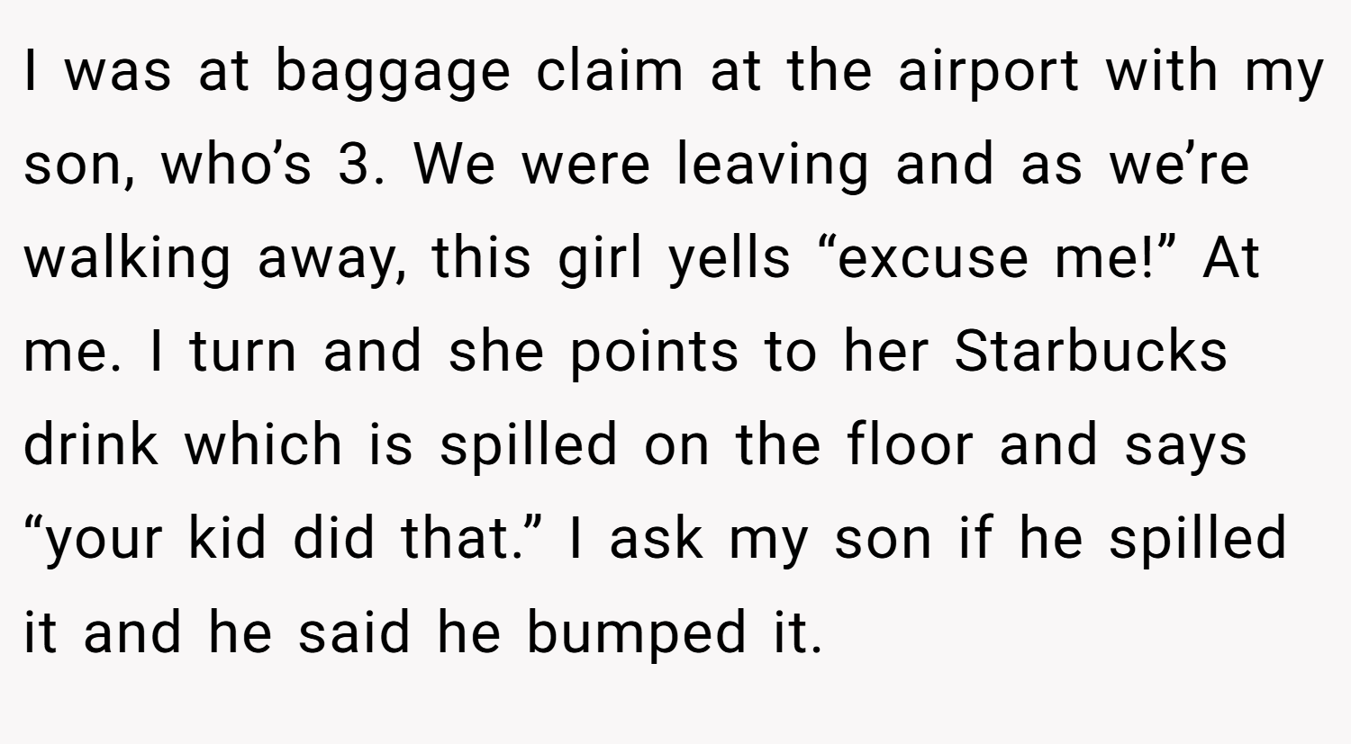 I was at baggage claim at the airport with my son, who’s 3. We were leaving and as we’re walking away, this girl yells “excuse me!” At me. I turn and she points to her Starbucks drink which is spilled on the floor and says “your kid did that.” I ask my son if he spilled it and he said he bumped it.