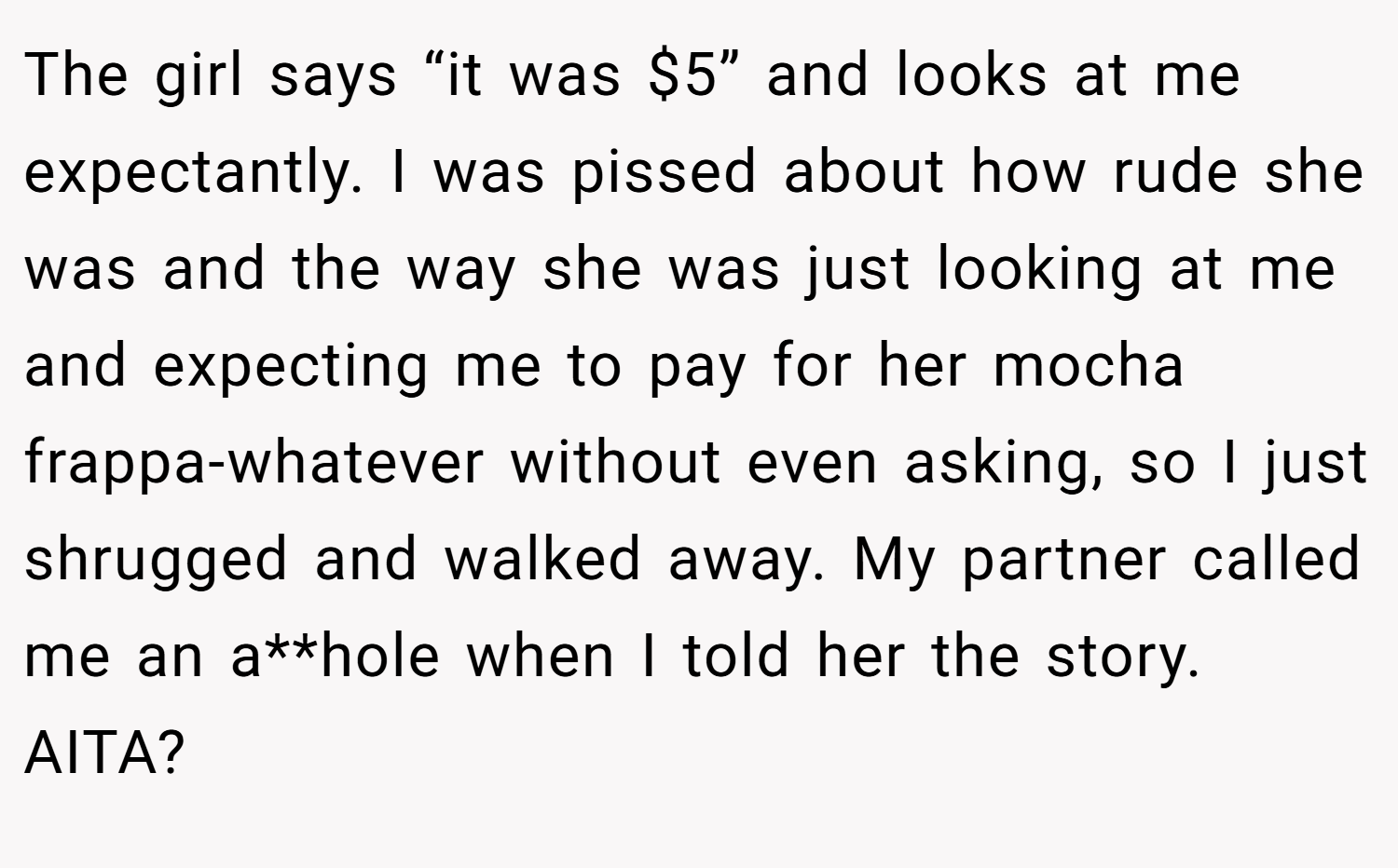 The girl says “it was $5” and looks at me expectantly. I was pissed about how rude she was and the way she was just looking at me and expecting me to pay for her mocha frappa-whatever without even asking, so I just shrugged and walked away. My partner called me an a**hole when I told her the story. AITA?