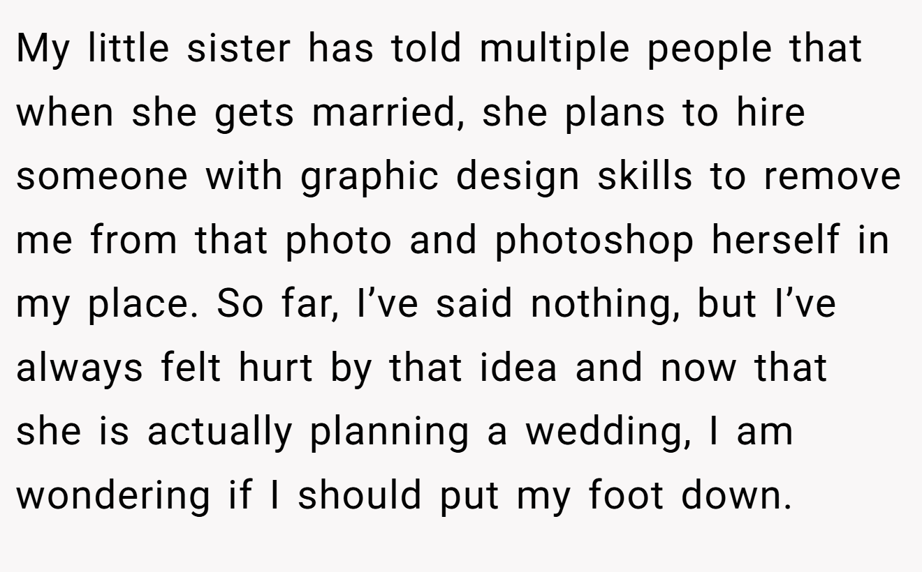 My little sister has told multiple people that when she gets married, she plans to hire someone with graphic design skills to remove me from that photo and photoshop herself in my place. So far, I’ve said nothing, but I’ve always felt hurt by that idea and now that she is actually planning a wedding, I am wondering if I should put my foot down.