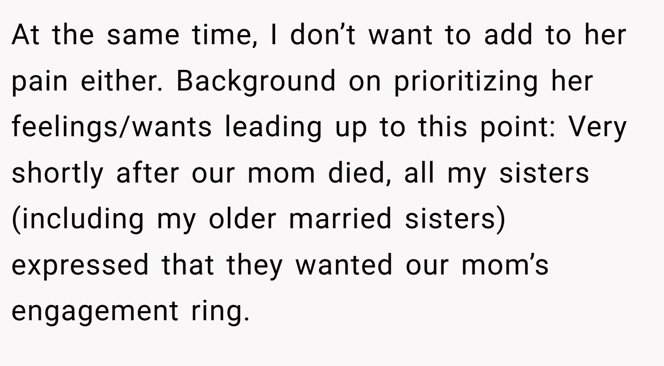 At the same time, I don’t want to add to her pain either. Background on prioritizing her feelings/wants leading up to this point: Very shortly after our mom died, all my sisters (including my older married sisters) expressed that they wanted our mom’s engagement ring.