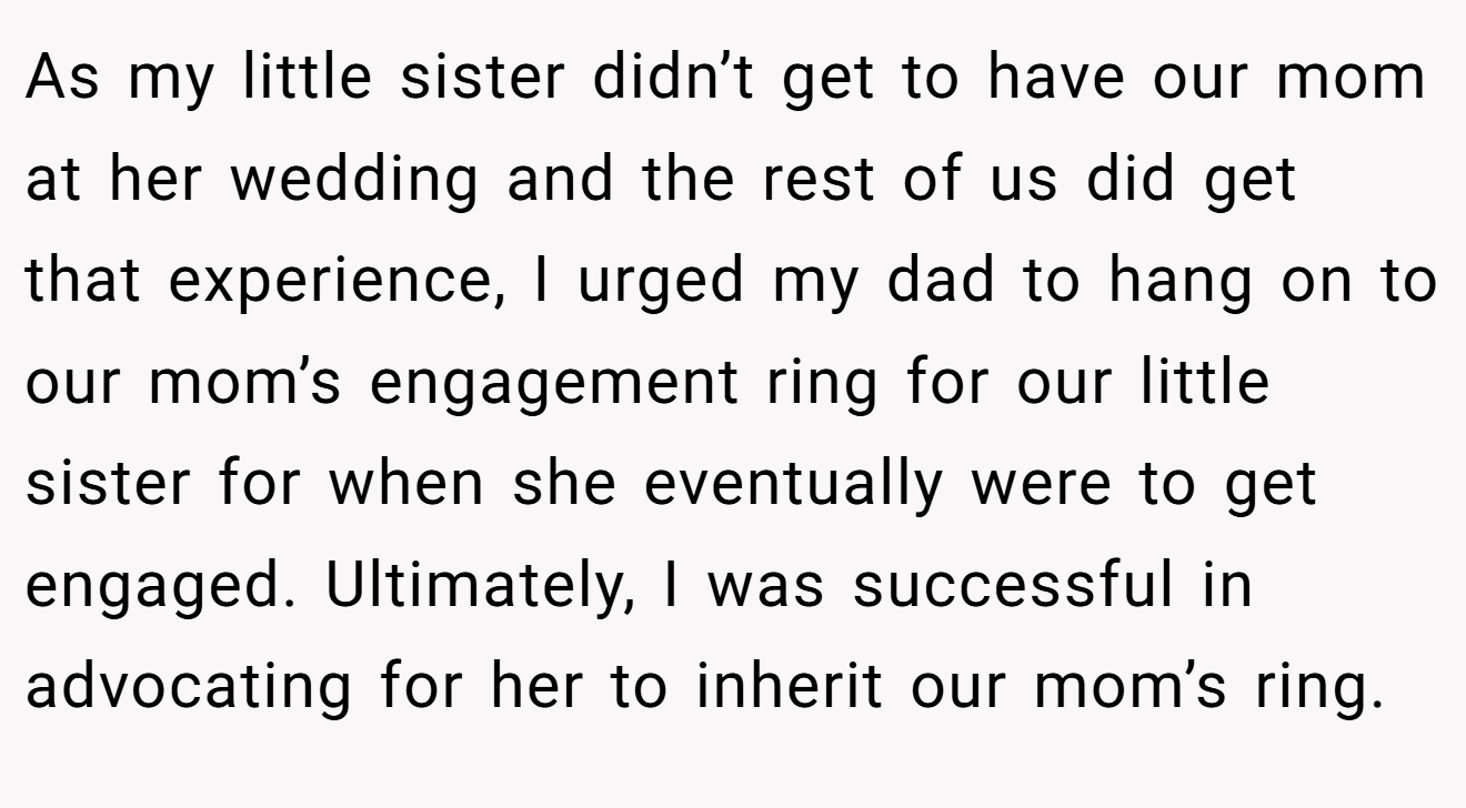 As my little sister didn’t get to have our mom at her wedding and the rest of us did get that experience, I urged my dad to hang on to our mom’s engagement ring for our little sister for when she eventually were to get engaged. Ultimately, I was successful in advocating for her to inherit our mom’s ring.