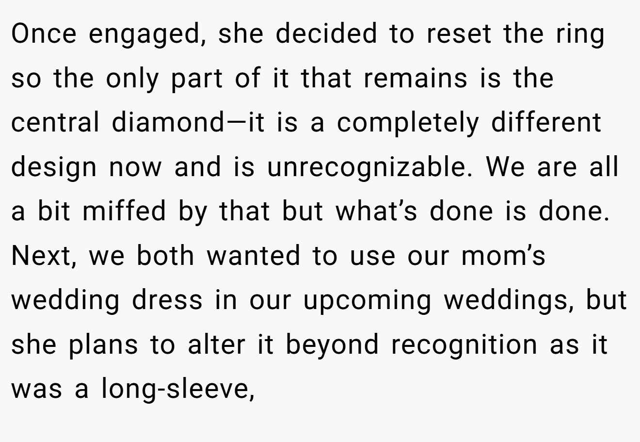 Once engaged, she decided to reset the ring so the only part of it that remains is the central diamond—it is a completely different design now and is unrecognizable. We are all a bit miffed by that but what’s done is done. Next, we both wanted to use our mom’s wedding dress in our upcoming weddings, but she plans to alter it beyond recognition as it was a long-sleeve,